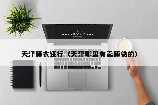 天津睡衣还行（天津哪里有卖睡袋的）