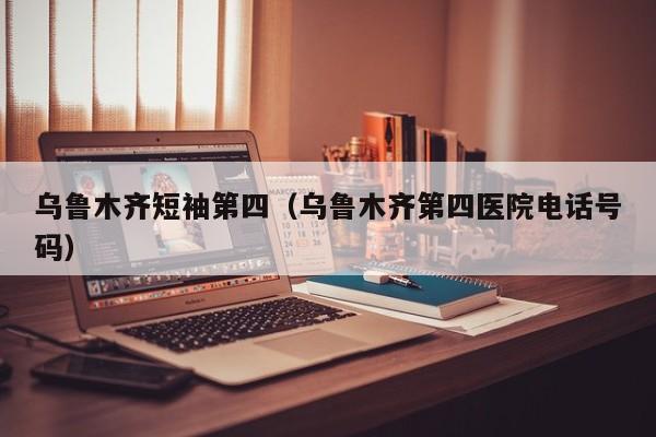 乌鲁木齐短袖第四（乌鲁木齐第四医院电话号码）