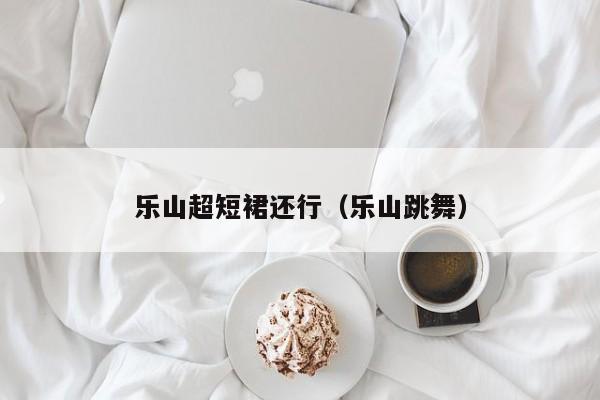 乐山超短裙还行（乐山跳舞）