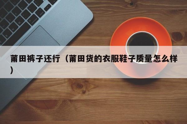 莆田裤子还行（莆田货的衣服鞋子质量怎么样）