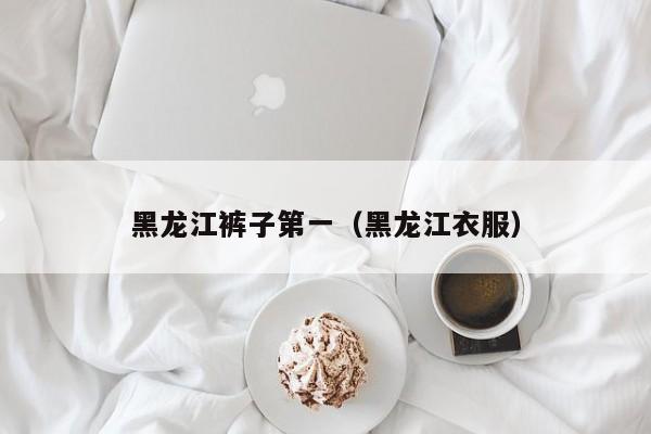 黑龙江裤子第一（黑龙江衣服）