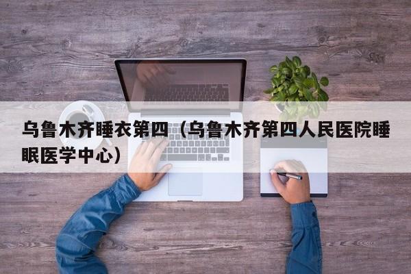 乌鲁木齐睡衣第四（乌鲁木齐第四人民医院睡眠医学中心）