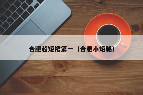 合肥超短裙第一（合肥小短腿）