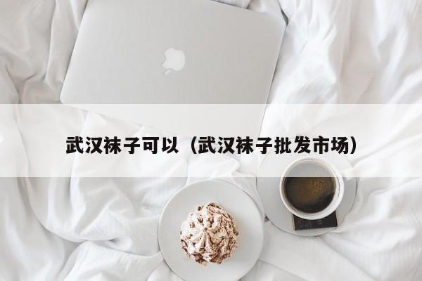 武汉袜子可以（武汉袜子批发市场）