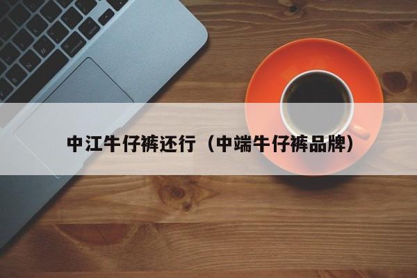 中江牛仔裤还行（中端牛仔裤品牌）
