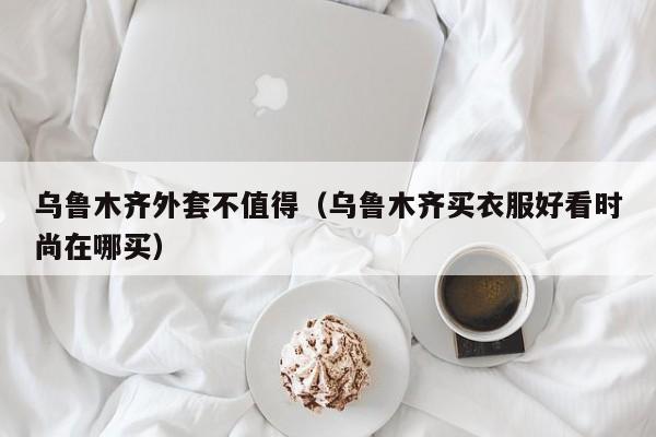 乌鲁木齐外套不值得（乌鲁木齐买衣服好看时尚在哪买）