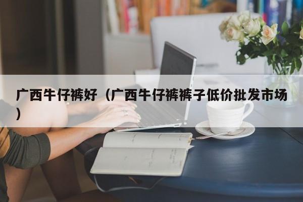 广西牛仔裤好（广西牛仔裤裤子低价批发市场）