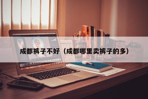 成都裤子不好（成都哪里卖裤子的多）