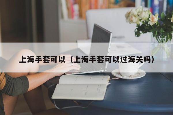 上海手套可以（上海手套可以过海关吗）