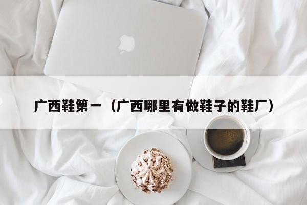 广西鞋第一（广西哪里有做鞋子的鞋厂）