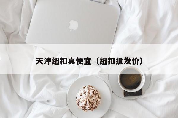 天津纽扣真便宜（纽扣批发价）