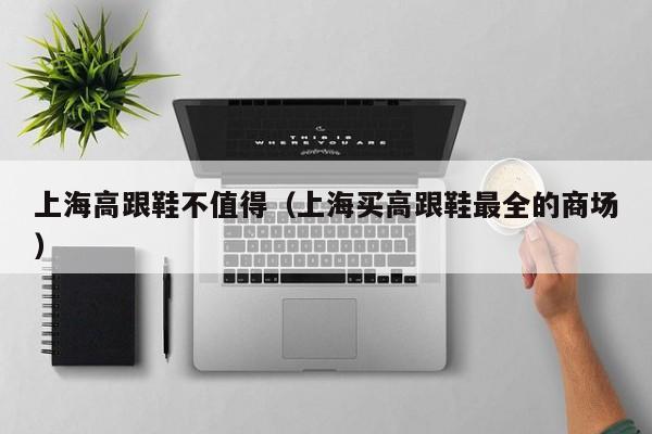 上海高跟鞋不值得（上海买高跟鞋最全的商场）
