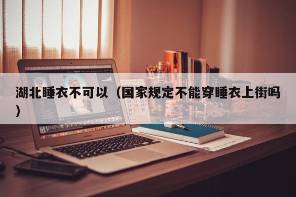 湖北睡衣不可以（国家规定不能穿睡衣上街吗）