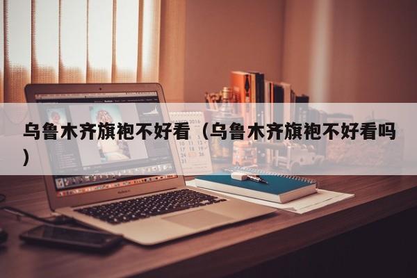 乌鲁木齐旗袍不好看（乌鲁木齐旗袍不好看吗）