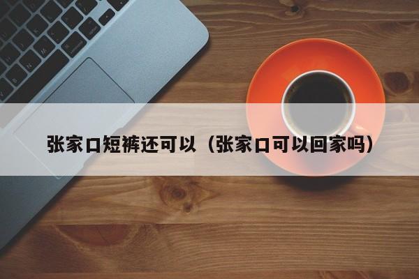 张家口短裤还可以（张家口可以回家吗）
