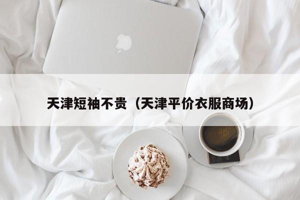 天津短袖不贵（天津平价衣服商场）