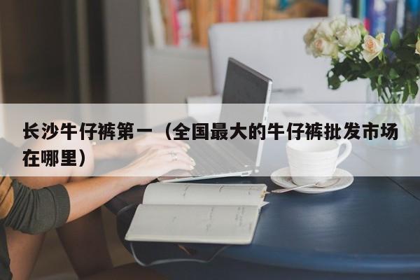 长沙牛仔裤第一（全国最大的牛仔裤批发市场在哪里）