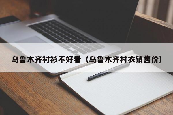 乌鲁木齐衬衫不好看（乌鲁木齐衬衣销售价）