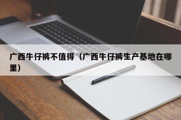 广西牛仔裤不值得（广西牛仔裤生产基地在哪里）