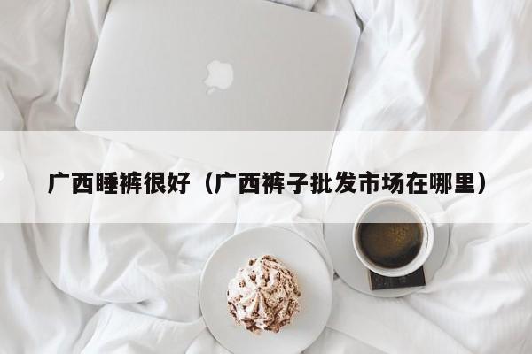 广西睡裤很好（广西裤子批发市场在哪里）
