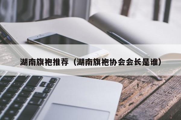 湖南旗袍推荐（湖南旗袍协会会长是谁）