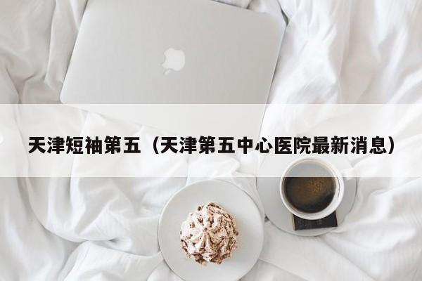 天津短袖第五（天津第五中心医院最新消息）