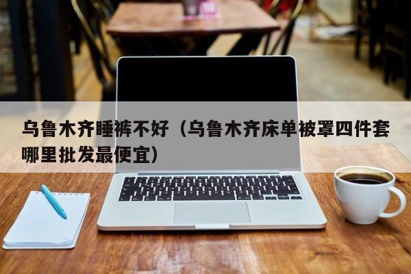 乌鲁木齐睡裤不好（乌鲁木齐床单被罩四件套哪里批发最便宜）