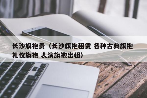 长沙旗袍贵（长沙旗袍租赁 各种古典旗袍 礼仪旗袍 表演旗袍出租）