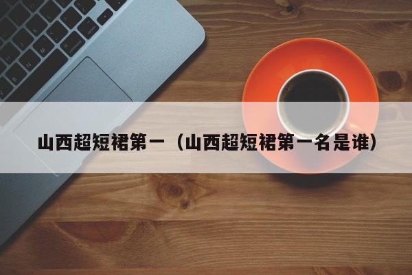 山西超短裙第一（山西超短裙第一名是谁）