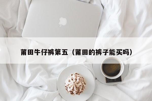 莆田牛仔裤第五（莆田的裤子能买吗）