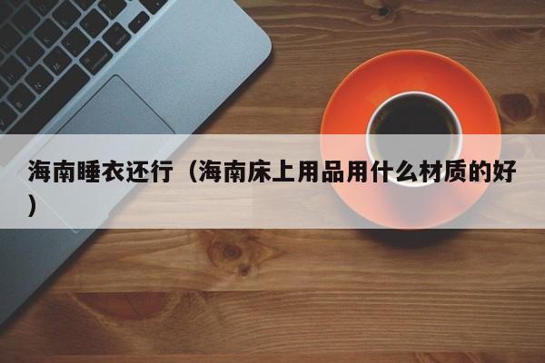 海南睡衣还行（海南床上用品用什么材质的好）