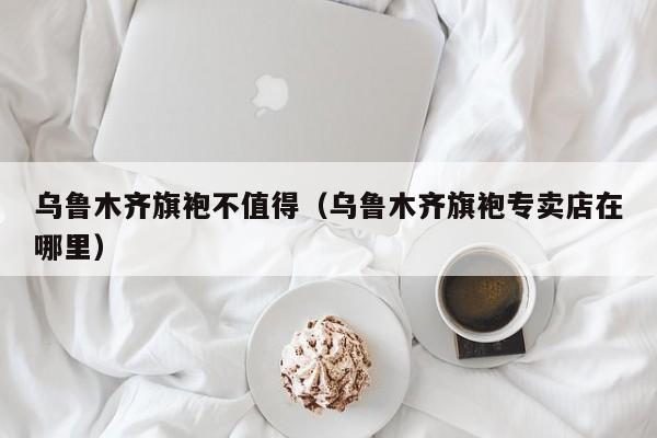 乌鲁木齐旗袍不值得（乌鲁木齐旗袍专卖店在哪里）
