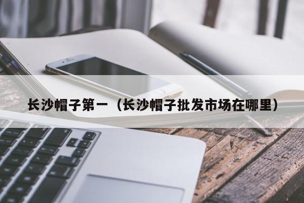 长沙帽子第一（长沙帽子批发市场在哪里）