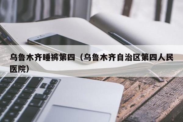 乌鲁木齐睡裤第四（乌鲁木齐自治区第四人民医院）