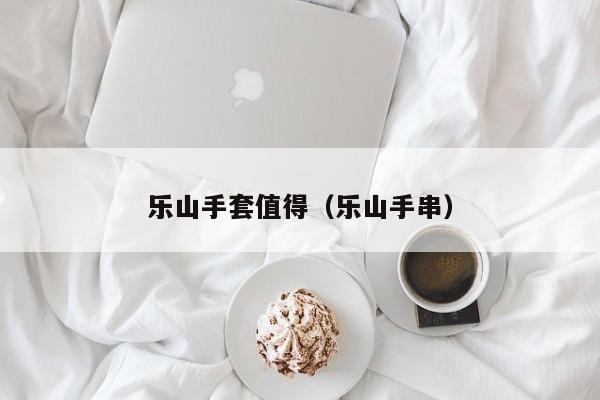 乐山手套值得（乐山手串）