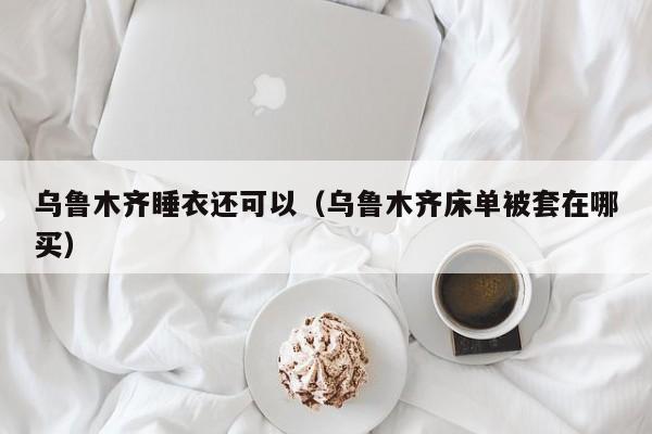乌鲁木齐睡衣还可以（乌鲁木齐床单被套在哪买）