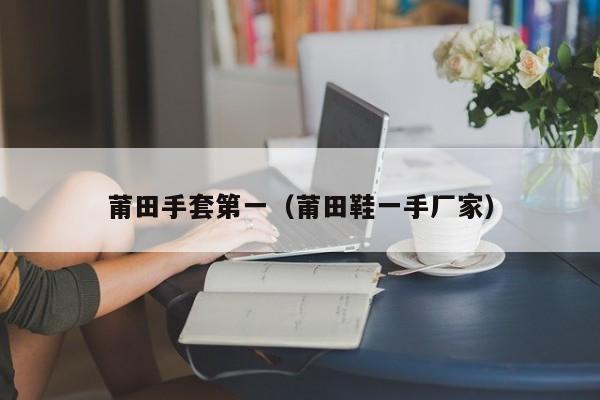 莆田手套第一（莆田鞋一手厂家）