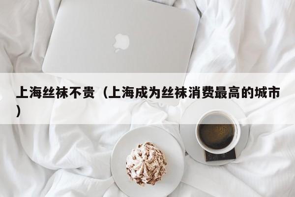上海丝袜不贵（上海成为丝袜消费最高的城市）