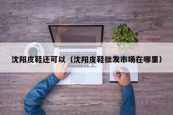 沈阳皮鞋还可以（沈阳皮鞋批发市场在哪里）