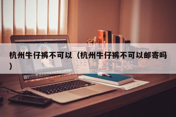 杭州牛仔裤不可以（杭州牛仔裤不可以邮寄吗）