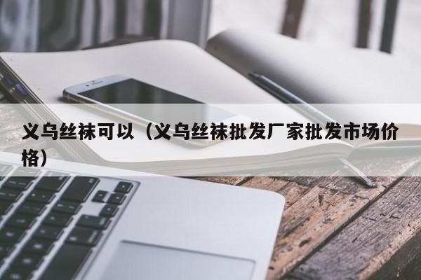义乌丝袜可以（义乌丝袜批发厂家批发市场价格）