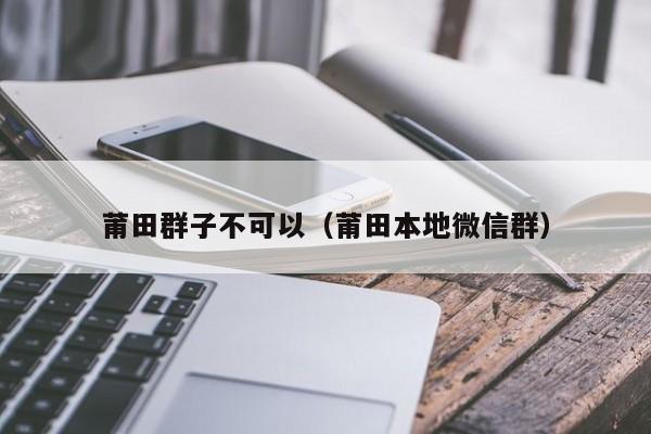 莆田群子不可以（莆田本地微信群）