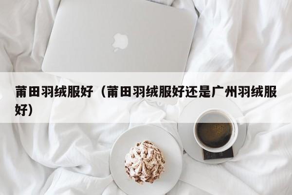 莆田羽绒服好（莆田羽绒服好还是广州羽绒服好）