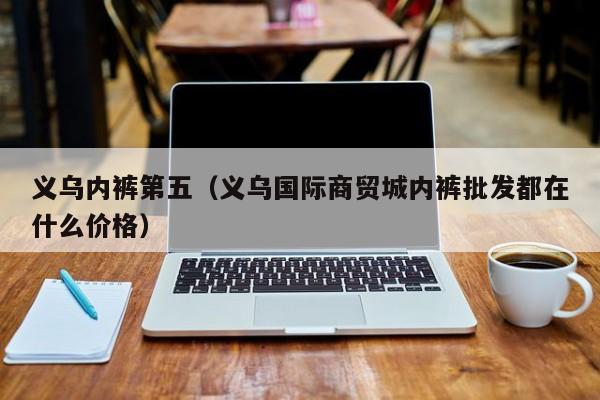 义乌内裤第五（义乌国际商贸城内裤批发都在什么价格）