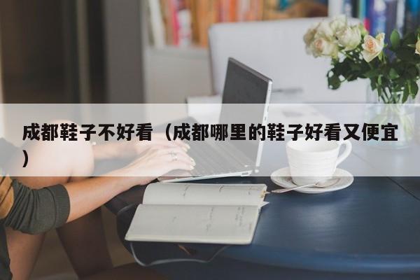 成都鞋子不好看（成都哪里的鞋子好看又便宜）