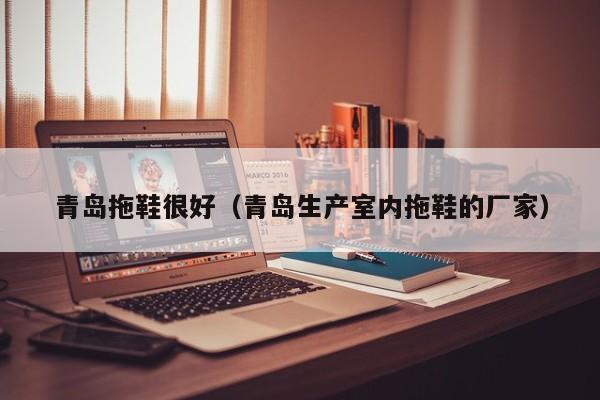 青岛拖鞋很好（青岛生产室内拖鞋的厂家）