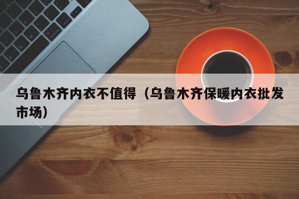 乌鲁木齐内衣不值得（乌鲁木齐保暖内衣批发市场）