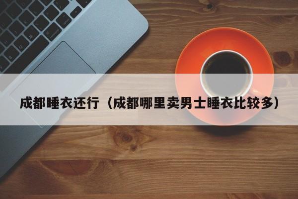 成都睡衣还行（成都哪里卖男士睡衣比较多）