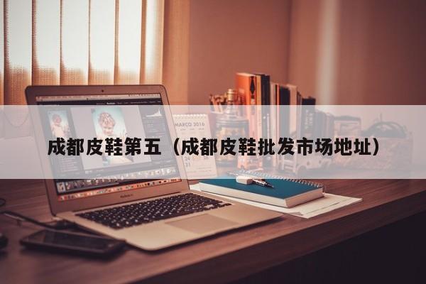 成都皮鞋第五（成都皮鞋批发市场地址）