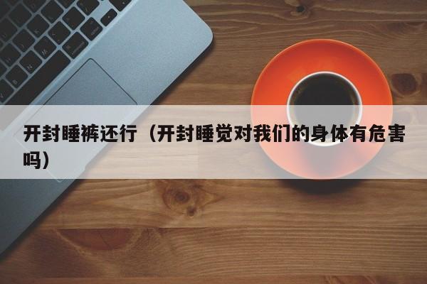 开封睡裤还行（开封睡觉对我们的身体有危害吗）